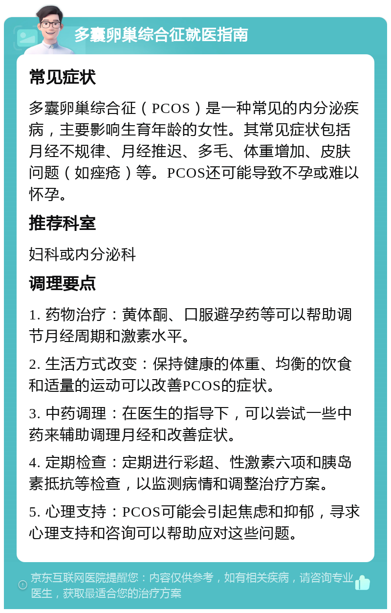 多囊卵巢综合征就医指南 常见症状 多囊卵巢综合征（PCOS）是一种常见的内分泌疾病，主要影响生育年龄的女性。其常见症状包括月经不规律、月经推迟、多毛、体重增加、皮肤问题（如痤疮）等。PCOS还可能导致不孕或难以怀孕。 推荐科室 妇科或内分泌科 调理要点 1. 药物治疗：黄体酮、口服避孕药等可以帮助调节月经周期和激素水平。 2. 生活方式改变：保持健康的体重、均衡的饮食和适量的运动可以改善PCOS的症状。 3. 中药调理：在医生的指导下，可以尝试一些中药来辅助调理月经和改善症状。 4. 定期检查：定期进行彩超、性激素六项和胰岛素抵抗等检查，以监测病情和调整治疗方案。 5. 心理支持：PCOS可能会引起焦虑和抑郁，寻求心理支持和咨询可以帮助应对这些问题。