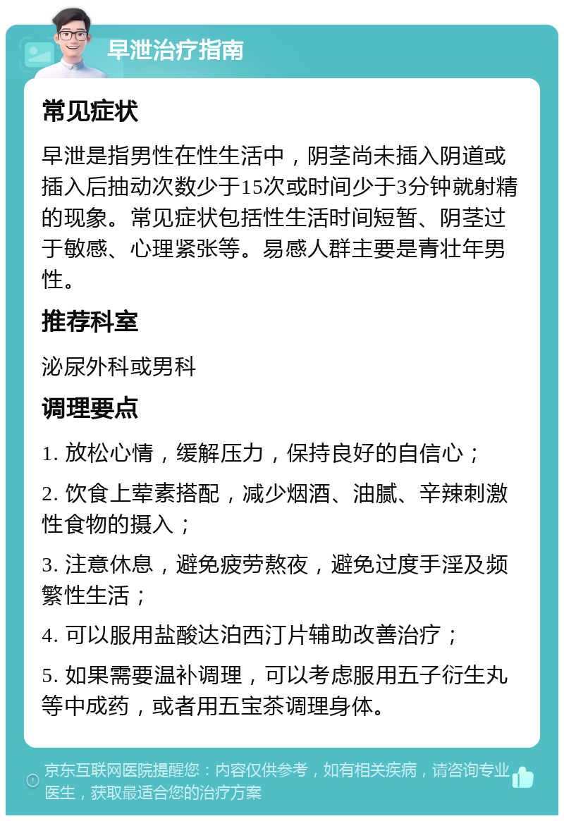 早泄治疗指南 常见症状 早泄是指男性在性生活中，阴茎尚未插入阴道或插入后抽动次数少于15次或时间少于3分钟就射精的现象。常见症状包括性生活时间短暂、阴茎过于敏感、心理紧张等。易感人群主要是青壮年男性。 推荐科室 泌尿外科或男科 调理要点 1. 放松心情，缓解压力，保持良好的自信心； 2. 饮食上荤素搭配，减少烟酒、油腻、辛辣刺激性食物的摄入； 3. 注意休息，避免疲劳熬夜，避免过度手淫及频繁性生活； 4. 可以服用盐酸达泊西汀片辅助改善治疗； 5. 如果需要温补调理，可以考虑服用五子衍生丸等中成药，或者用五宝茶调理身体。