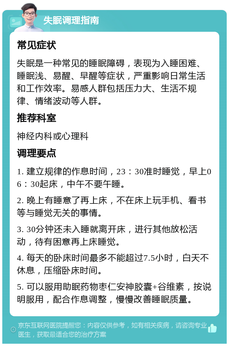 失眠调理指南 常见症状 失眠是一种常见的睡眠障碍，表现为入睡困难、睡眠浅、易醒、早醒等症状，严重影响日常生活和工作效率。易感人群包括压力大、生活不规律、情绪波动等人群。 推荐科室 神经内科或心理科 调理要点 1. 建立规律的作息时间，23：30准时睡觉，早上06：30起床，中午不要午睡。 2. 晚上有睡意了再上床，不在床上玩手机、看书等与睡觉无关的事情。 3. 30分钟还未入睡就离开床，进行其他放松活动，待有困意再上床睡觉。 4. 每天的卧床时间最多不能超过7.5小时，白天不休息，压缩卧床时间。 5. 可以服用助眠药物枣仁安神胶囊+谷维素，按说明服用，配合作息调整，慢慢改善睡眠质量。