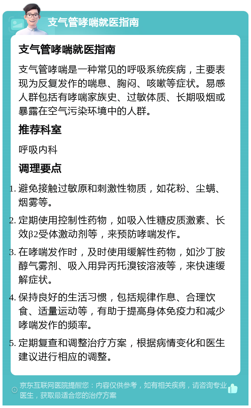 支气管哮喘就医指南 支气管哮喘就医指南 支气管哮喘是一种常见的呼吸系统疾病，主要表现为反复发作的喘息、胸闷、咳嗽等症状。易感人群包括有哮喘家族史、过敏体质、长期吸烟或暴露在空气污染环境中的人群。 推荐科室 呼吸内科 调理要点 避免接触过敏原和刺激性物质，如花粉、尘螨、烟雾等。 定期使用控制性药物，如吸入性糖皮质激素、长效β2受体激动剂等，来预防哮喘发作。 在哮喘发作时，及时使用缓解性药物，如沙丁胺醇气雾剂、吸入用异丙托溴铵溶液等，来快速缓解症状。 保持良好的生活习惯，包括规律作息、合理饮食、适量运动等，有助于提高身体免疫力和减少哮喘发作的频率。 定期复查和调整治疗方案，根据病情变化和医生建议进行相应的调整。