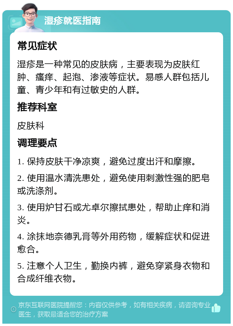 湿疹就医指南 常见症状 湿疹是一种常见的皮肤病，主要表现为皮肤红肿、瘙痒、起泡、渗液等症状。易感人群包括儿童、青少年和有过敏史的人群。 推荐科室 皮肤科 调理要点 1. 保持皮肤干净凉爽，避免过度出汗和摩擦。 2. 使用温水清洗患处，避免使用刺激性强的肥皂或洗涤剂。 3. 使用炉甘石或尤卓尔擦拭患处，帮助止痒和消炎。 4. 涂抹地奈德乳膏等外用药物，缓解症状和促进愈合。 5. 注意个人卫生，勤换内裤，避免穿紧身衣物和合成纤维衣物。