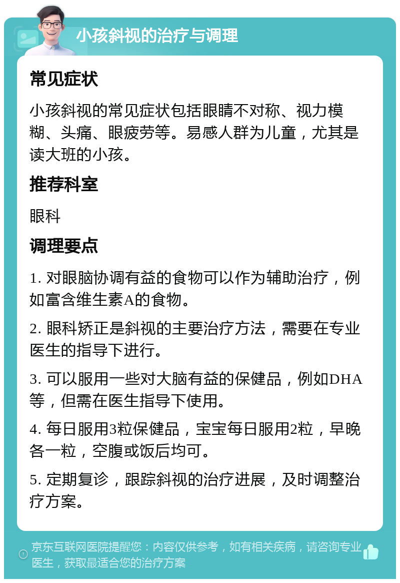 小孩斜视的治疗与调理 常见症状 小孩斜视的常见症状包括眼睛不对称、视力模糊、头痛、眼疲劳等。易感人群为儿童，尤其是读大班的小孩。 推荐科室 眼科 调理要点 1. 对眼脑协调有益的食物可以作为辅助治疗，例如富含维生素A的食物。 2. 眼科矫正是斜视的主要治疗方法，需要在专业医生的指导下进行。 3. 可以服用一些对大脑有益的保健品，例如DHA等，但需在医生指导下使用。 4. 每日服用3粒保健品，宝宝每日服用2粒，早晚各一粒，空腹或饭后均可。 5. 定期复诊，跟踪斜视的治疗进展，及时调整治疗方案。