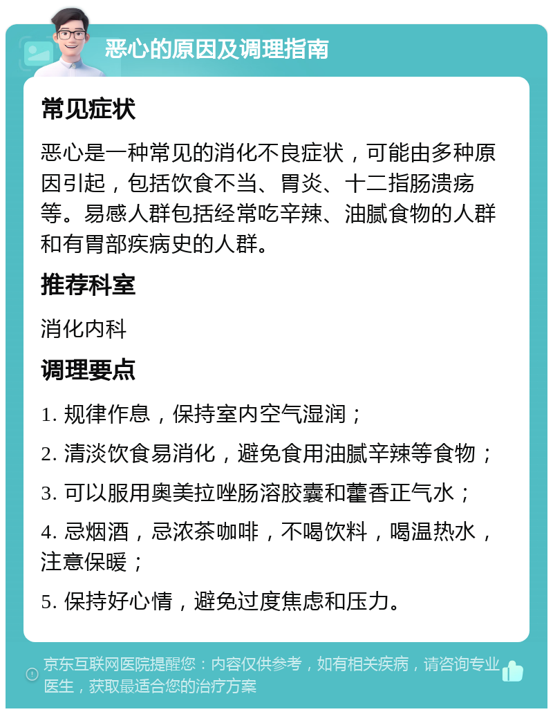 恶心的原因及调理指南 常见症状 恶心是一种常见的消化不良症状，可能由多种原因引起，包括饮食不当、胃炎、十二指肠溃疡等。易感人群包括经常吃辛辣、油腻食物的人群和有胃部疾病史的人群。 推荐科室 消化内科 调理要点 1. 规律作息，保持室内空气湿润； 2. 清淡饮食易消化，避免食用油腻辛辣等食物； 3. 可以服用奥美拉唑肠溶胶囊和藿香正气水； 4. 忌烟酒，忌浓茶咖啡，不喝饮料，喝温热水，注意保暖； 5. 保持好心情，避免过度焦虑和压力。