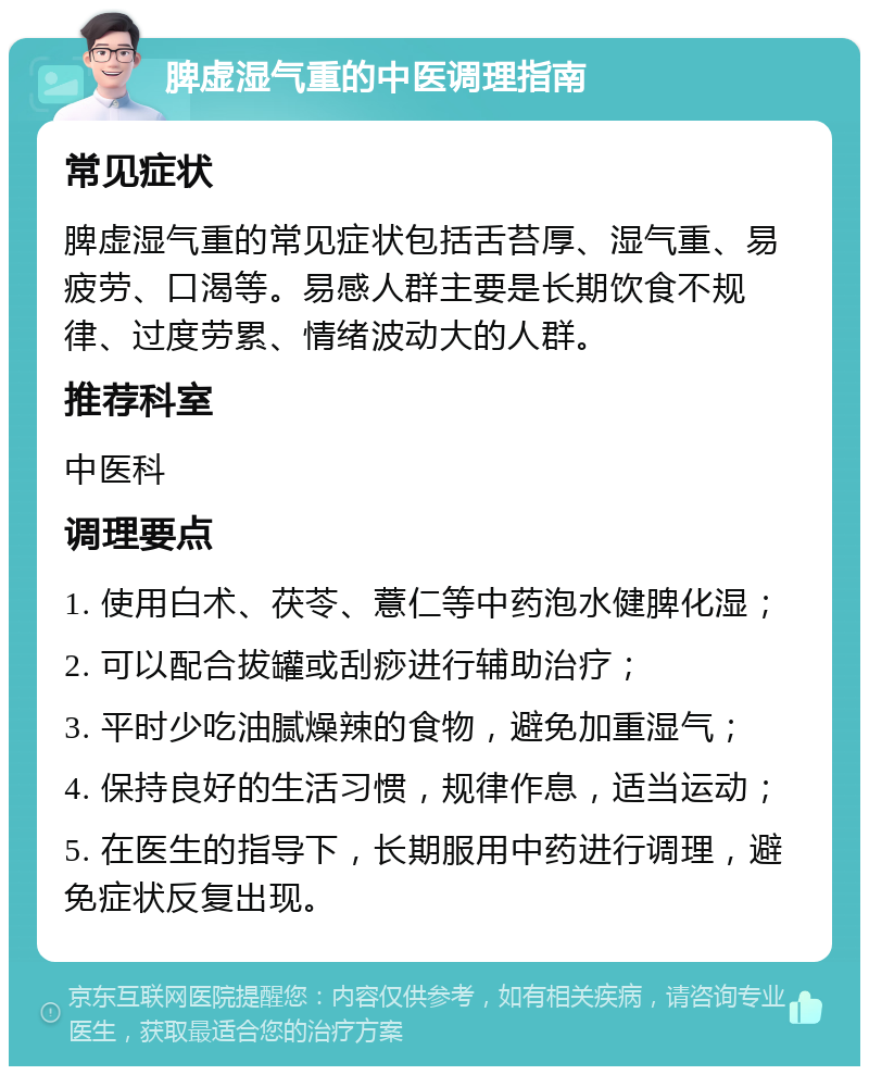 脾虚湿气重的中医调理指南 常见症状 脾虚湿气重的常见症状包括舌苔厚、湿气重、易疲劳、口渴等。易感人群主要是长期饮食不规律、过度劳累、情绪波动大的人群。 推荐科室 中医科 调理要点 1. 使用白术、茯苓、薏仁等中药泡水健脾化湿； 2. 可以配合拔罐或刮痧进行辅助治疗； 3. 平时少吃油腻燥辣的食物，避免加重湿气； 4. 保持良好的生活习惯，规律作息，适当运动； 5. 在医生的指导下，长期服用中药进行调理，避免症状反复出现。