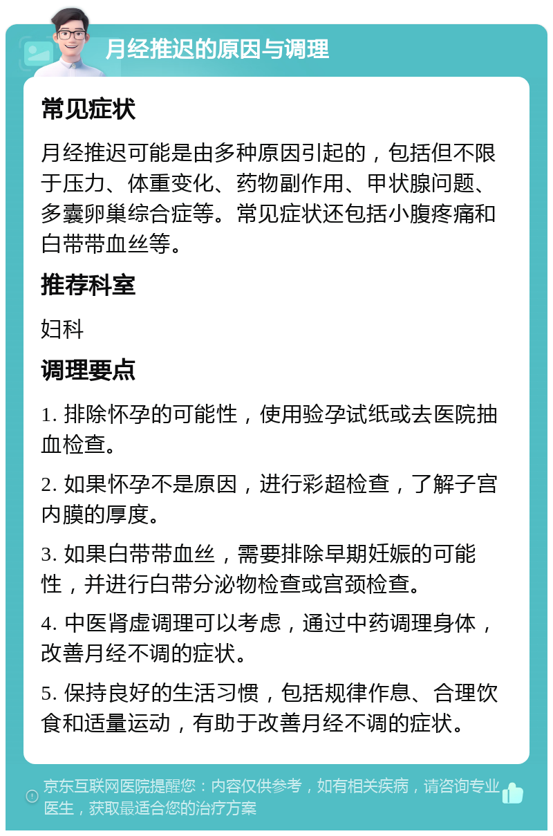 月经推迟的原因与调理 常见症状 月经推迟可能是由多种原因引起的，包括但不限于压力、体重变化、药物副作用、甲状腺问题、多囊卵巢综合症等。常见症状还包括小腹疼痛和白带带血丝等。 推荐科室 妇科 调理要点 1. 排除怀孕的可能性，使用验孕试纸或去医院抽血检查。 2. 如果怀孕不是原因，进行彩超检查，了解子宫内膜的厚度。 3. 如果白带带血丝，需要排除早期妊娠的可能性，并进行白带分泌物检查或宫颈检查。 4. 中医肾虚调理可以考虑，通过中药调理身体，改善月经不调的症状。 5. 保持良好的生活习惯，包括规律作息、合理饮食和适量运动，有助于改善月经不调的症状。