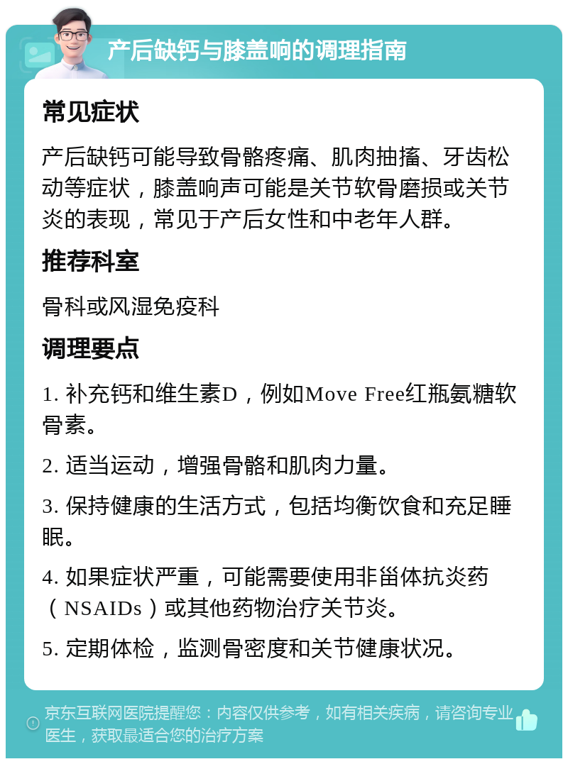 产后缺钙与膝盖响的调理指南 常见症状 产后缺钙可能导致骨骼疼痛、肌肉抽搐、牙齿松动等症状，膝盖响声可能是关节软骨磨损或关节炎的表现，常见于产后女性和中老年人群。 推荐科室 骨科或风湿免疫科 调理要点 1. 补充钙和维生素D，例如Move Free红瓶氨糖软骨素。 2. 适当运动，增强骨骼和肌肉力量。 3. 保持健康的生活方式，包括均衡饮食和充足睡眠。 4. 如果症状严重，可能需要使用非甾体抗炎药（NSAIDs）或其他药物治疗关节炎。 5. 定期体检，监测骨密度和关节健康状况。