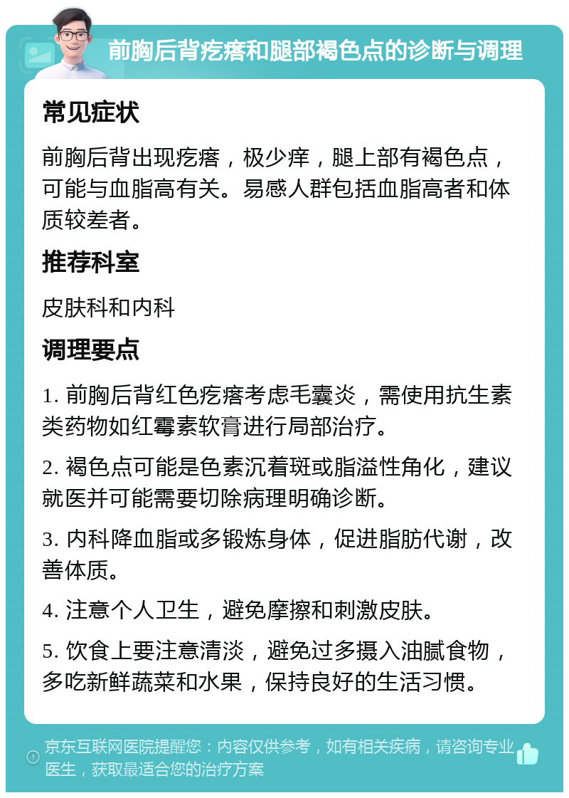 前胸后背疙瘩和腿部褐色点的诊断与调理 常见症状 前胸后背出现疙瘩，极少痒，腿上部有褐色点，可能与血脂高有关。易感人群包括血脂高者和体质较差者。 推荐科室 皮肤科和内科 调理要点 1. 前胸后背红色疙瘩考虑毛囊炎，需使用抗生素类药物如红霉素软膏进行局部治疗。 2. 褐色点可能是色素沉着斑或脂溢性角化，建议就医并可能需要切除病理明确诊断。 3. 内科降血脂或多锻炼身体，促进脂肪代谢，改善体质。 4. 注意个人卫生，避免摩擦和刺激皮肤。 5. 饮食上要注意清淡，避免过多摄入油腻食物，多吃新鲜蔬菜和水果，保持良好的生活习惯。