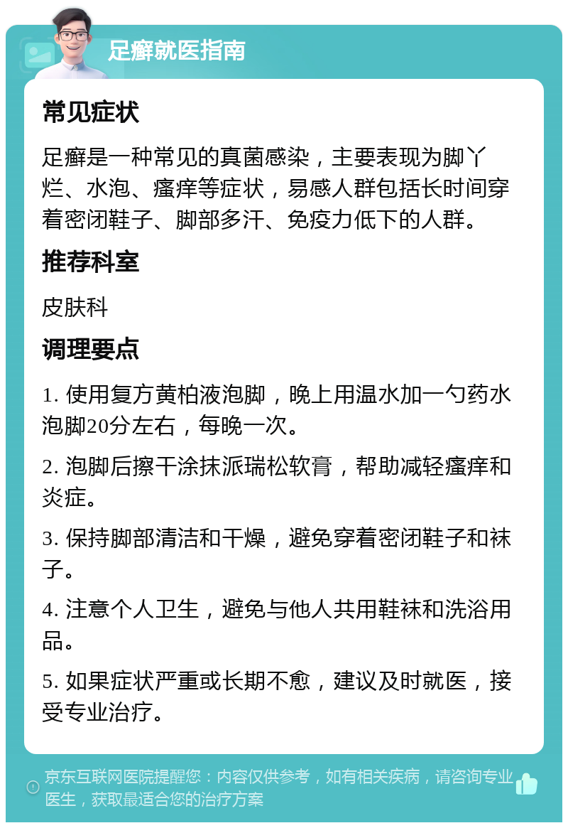 足癣就医指南 常见症状 足癣是一种常见的真菌感染，主要表现为脚丫烂、水泡、瘙痒等症状，易感人群包括长时间穿着密闭鞋子、脚部多汗、免疫力低下的人群。 推荐科室 皮肤科 调理要点 1. 使用复方黄柏液泡脚，晚上用温水加一勺药水泡脚20分左右，每晚一次。 2. 泡脚后擦干涂抹派瑞松软膏，帮助减轻瘙痒和炎症。 3. 保持脚部清洁和干燥，避免穿着密闭鞋子和袜子。 4. 注意个人卫生，避免与他人共用鞋袜和洗浴用品。 5. 如果症状严重或长期不愈，建议及时就医，接受专业治疗。