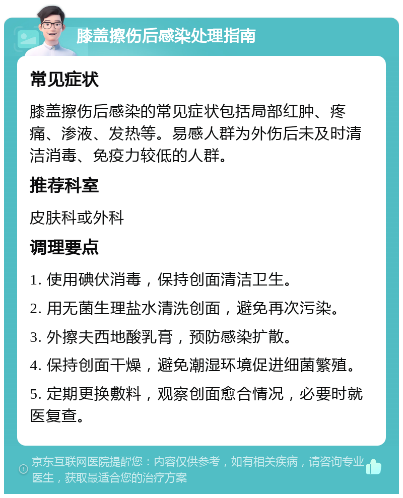 膝盖擦伤后感染处理指南 常见症状 膝盖擦伤后感染的常见症状包括局部红肿、疼痛、渗液、发热等。易感人群为外伤后未及时清洁消毒、免疫力较低的人群。 推荐科室 皮肤科或外科 调理要点 1. 使用碘伏消毒，保持创面清洁卫生。 2. 用无菌生理盐水清洗创面，避免再次污染。 3. 外擦夫西地酸乳膏，预防感染扩散。 4. 保持创面干燥，避免潮湿环境促进细菌繁殖。 5. 定期更换敷料，观察创面愈合情况，必要时就医复查。