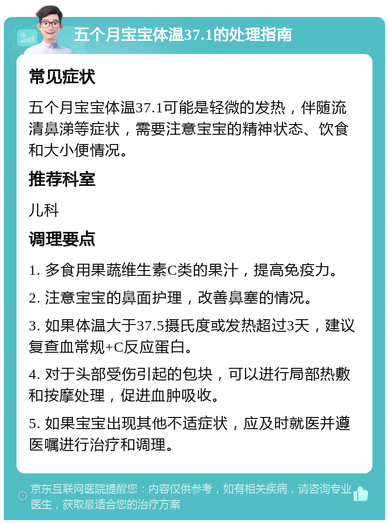 五个月宝宝体温37.1的处理指南 常见症状 五个月宝宝体温37.1可能是轻微的发热，伴随流清鼻涕等症状，需要注意宝宝的精神状态、饮食和大小便情况。 推荐科室 儿科 调理要点 1. 多食用果蔬维生素C类的果汁，提高免疫力。 2. 注意宝宝的鼻面护理，改善鼻塞的情况。 3. 如果体温大于37.5摄氏度或发热超过3天，建议复查血常规+C反应蛋白。 4. 对于头部受伤引起的包块，可以进行局部热敷和按摩处理，促进血肿吸收。 5. 如果宝宝出现其他不适症状，应及时就医并遵医嘱进行治疗和调理。