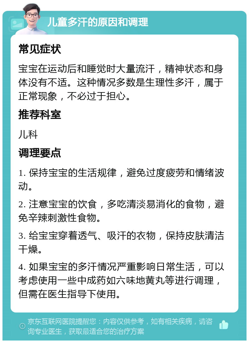 儿童多汗的原因和调理 常见症状 宝宝在运动后和睡觉时大量流汗，精神状态和身体没有不适。这种情况多数是生理性多汗，属于正常现象，不必过于担心。 推荐科室 儿科 调理要点 1. 保持宝宝的生活规律，避免过度疲劳和情绪波动。 2. 注意宝宝的饮食，多吃清淡易消化的食物，避免辛辣刺激性食物。 3. 给宝宝穿着透气、吸汗的衣物，保持皮肤清洁干燥。 4. 如果宝宝的多汗情况严重影响日常生活，可以考虑使用一些中成药如六味地黄丸等进行调理，但需在医生指导下使用。