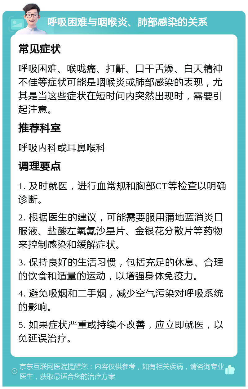 呼吸困难与咽喉炎、肺部感染的关系 常见症状 呼吸困难、喉咙痛、打鼾、口干舌燥、白天精神不佳等症状可能是咽喉炎或肺部感染的表现，尤其是当这些症状在短时间内突然出现时，需要引起注意。 推荐科室 呼吸内科或耳鼻喉科 调理要点 1. 及时就医，进行血常规和胸部CT等检查以明确诊断。 2. 根据医生的建议，可能需要服用蒲地蓝消炎口服液、盐酸左氧氟沙星片、金银花分散片等药物来控制感染和缓解症状。 3. 保持良好的生活习惯，包括充足的休息、合理的饮食和适量的运动，以增强身体免疫力。 4. 避免吸烟和二手烟，减少空气污染对呼吸系统的影响。 5. 如果症状严重或持续不改善，应立即就医，以免延误治疗。