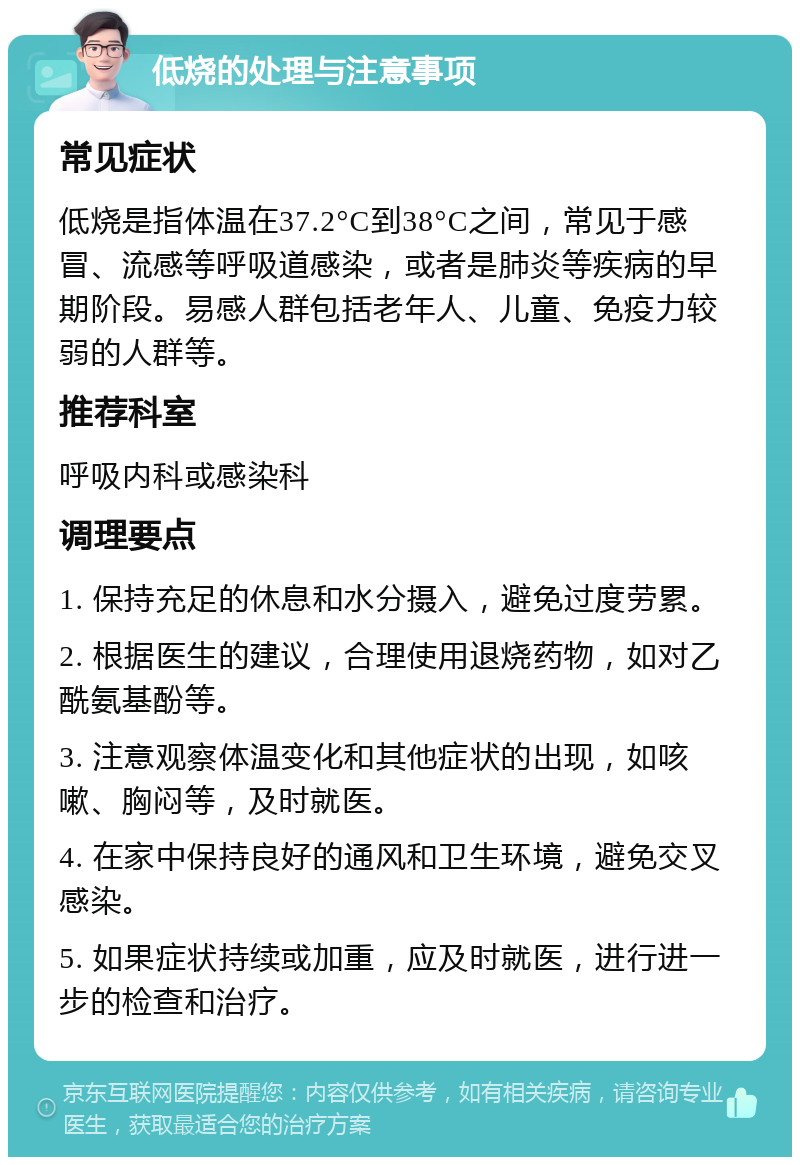 低烧的处理与注意事项 常见症状 低烧是指体温在37.2°C到38°C之间，常见于感冒、流感等呼吸道感染，或者是肺炎等疾病的早期阶段。易感人群包括老年人、儿童、免疫力较弱的人群等。 推荐科室 呼吸内科或感染科 调理要点 1. 保持充足的休息和水分摄入，避免过度劳累。 2. 根据医生的建议，合理使用退烧药物，如对乙酰氨基酚等。 3. 注意观察体温变化和其他症状的出现，如咳嗽、胸闷等，及时就医。 4. 在家中保持良好的通风和卫生环境，避免交叉感染。 5. 如果症状持续或加重，应及时就医，进行进一步的检查和治疗。