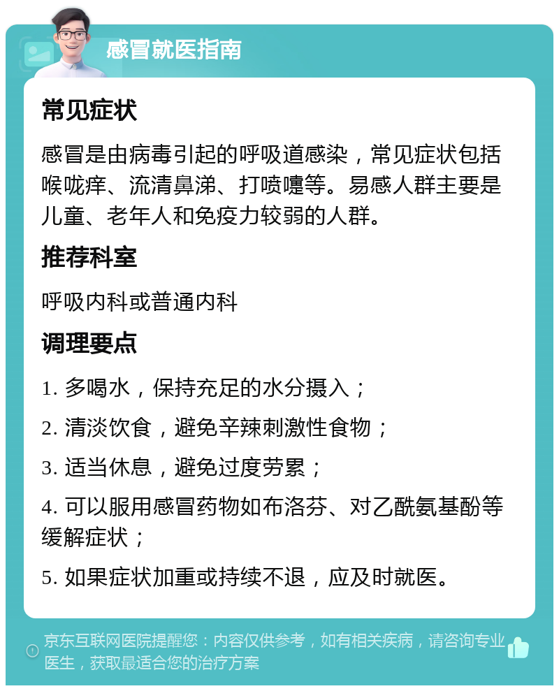 感冒就医指南 常见症状 感冒是由病毒引起的呼吸道感染，常见症状包括喉咙痒、流清鼻涕、打喷嚏等。易感人群主要是儿童、老年人和免疫力较弱的人群。 推荐科室 呼吸内科或普通内科 调理要点 1. 多喝水，保持充足的水分摄入； 2. 清淡饮食，避免辛辣刺激性食物； 3. 适当休息，避免过度劳累； 4. 可以服用感冒药物如布洛芬、对乙酰氨基酚等缓解症状； 5. 如果症状加重或持续不退，应及时就医。