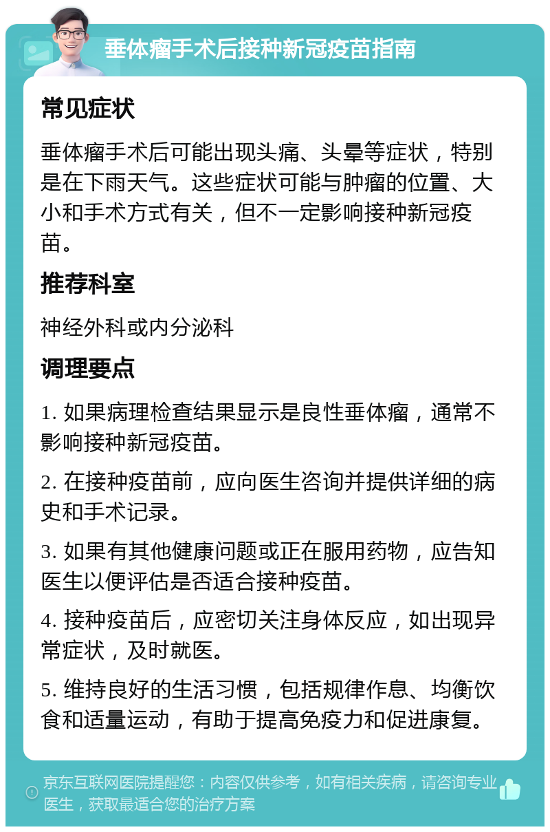 垂体瘤手术后接种新冠疫苗指南 常见症状 垂体瘤手术后可能出现头痛、头晕等症状，特别是在下雨天气。这些症状可能与肿瘤的位置、大小和手术方式有关，但不一定影响接种新冠疫苗。 推荐科室 神经外科或内分泌科 调理要点 1. 如果病理检查结果显示是良性垂体瘤，通常不影响接种新冠疫苗。 2. 在接种疫苗前，应向医生咨询并提供详细的病史和手术记录。 3. 如果有其他健康问题或正在服用药物，应告知医生以便评估是否适合接种疫苗。 4. 接种疫苗后，应密切关注身体反应，如出现异常症状，及时就医。 5. 维持良好的生活习惯，包括规律作息、均衡饮食和适量运动，有助于提高免疫力和促进康复。