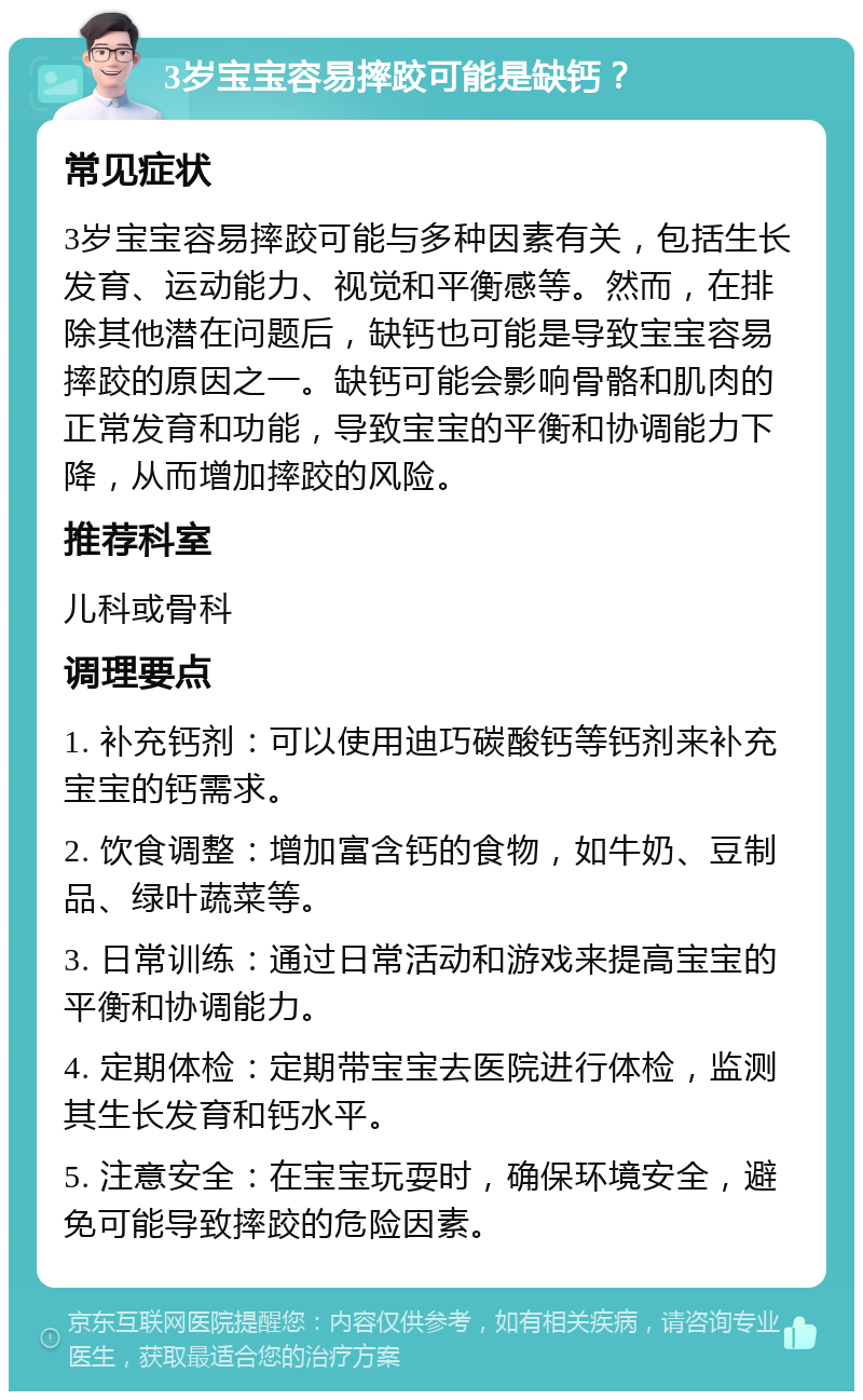 3岁宝宝容易摔跤可能是缺钙？ 常见症状 3岁宝宝容易摔跤可能与多种因素有关，包括生长发育、运动能力、视觉和平衡感等。然而，在排除其他潜在问题后，缺钙也可能是导致宝宝容易摔跤的原因之一。缺钙可能会影响骨骼和肌肉的正常发育和功能，导致宝宝的平衡和协调能力下降，从而增加摔跤的风险。 推荐科室 儿科或骨科 调理要点 1. 补充钙剂：可以使用迪巧碳酸钙等钙剂来补充宝宝的钙需求。 2. 饮食调整：增加富含钙的食物，如牛奶、豆制品、绿叶蔬菜等。 3. 日常训练：通过日常活动和游戏来提高宝宝的平衡和协调能力。 4. 定期体检：定期带宝宝去医院进行体检，监测其生长发育和钙水平。 5. 注意安全：在宝宝玩耍时，确保环境安全，避免可能导致摔跤的危险因素。