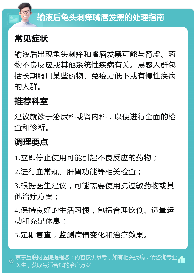 输液后龟头刺痒嘴唇发黑的处理指南 常见症状 输液后出现龟头刺痒和嘴唇发黑可能与肾虚、药物不良反应或其他系统性疾病有关。易感人群包括长期服用某些药物、免疫力低下或有慢性疾病的人群。 推荐科室 建议就诊于泌尿科或肾内科，以便进行全面的检查和诊断。 调理要点 1.立即停止使用可能引起不良反应的药物； 2.进行血常规、肝肾功能等相关检查； 3.根据医生建议，可能需要使用抗过敏药物或其他治疗方案； 4.保持良好的生活习惯，包括合理饮食、适量运动和充足休息； 5.定期复查，监测病情变化和治疗效果。