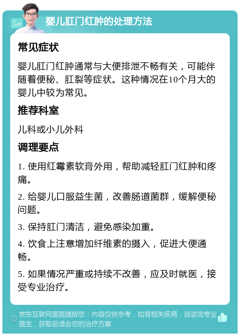 婴儿肛门红肿的处理方法 常见症状 婴儿肛门红肿通常与大便排泄不畅有关，可能伴随着便秘、肛裂等症状。这种情况在10个月大的婴儿中较为常见。 推荐科室 儿科或小儿外科 调理要点 1. 使用红霉素软膏外用，帮助减轻肛门红肿和疼痛。 2. 给婴儿口服益生菌，改善肠道菌群，缓解便秘问题。 3. 保持肛门清洁，避免感染加重。 4. 饮食上注意增加纤维素的摄入，促进大便通畅。 5. 如果情况严重或持续不改善，应及时就医，接受专业治疗。