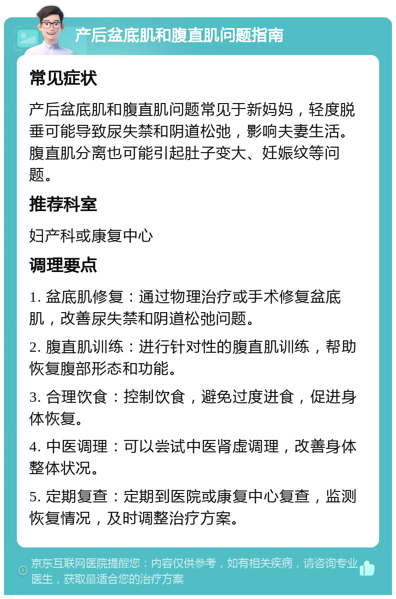 产后盆底肌和腹直肌问题指南 常见症状 产后盆底肌和腹直肌问题常见于新妈妈，轻度脱垂可能导致尿失禁和阴道松弛，影响夫妻生活。腹直肌分离也可能引起肚子变大、妊娠纹等问题。 推荐科室 妇产科或康复中心 调理要点 1. 盆底肌修复：通过物理治疗或手术修复盆底肌，改善尿失禁和阴道松弛问题。 2. 腹直肌训练：进行针对性的腹直肌训练，帮助恢复腹部形态和功能。 3. 合理饮食：控制饮食，避免过度进食，促进身体恢复。 4. 中医调理：可以尝试中医肾虚调理，改善身体整体状况。 5. 定期复查：定期到医院或康复中心复查，监测恢复情况，及时调整治疗方案。