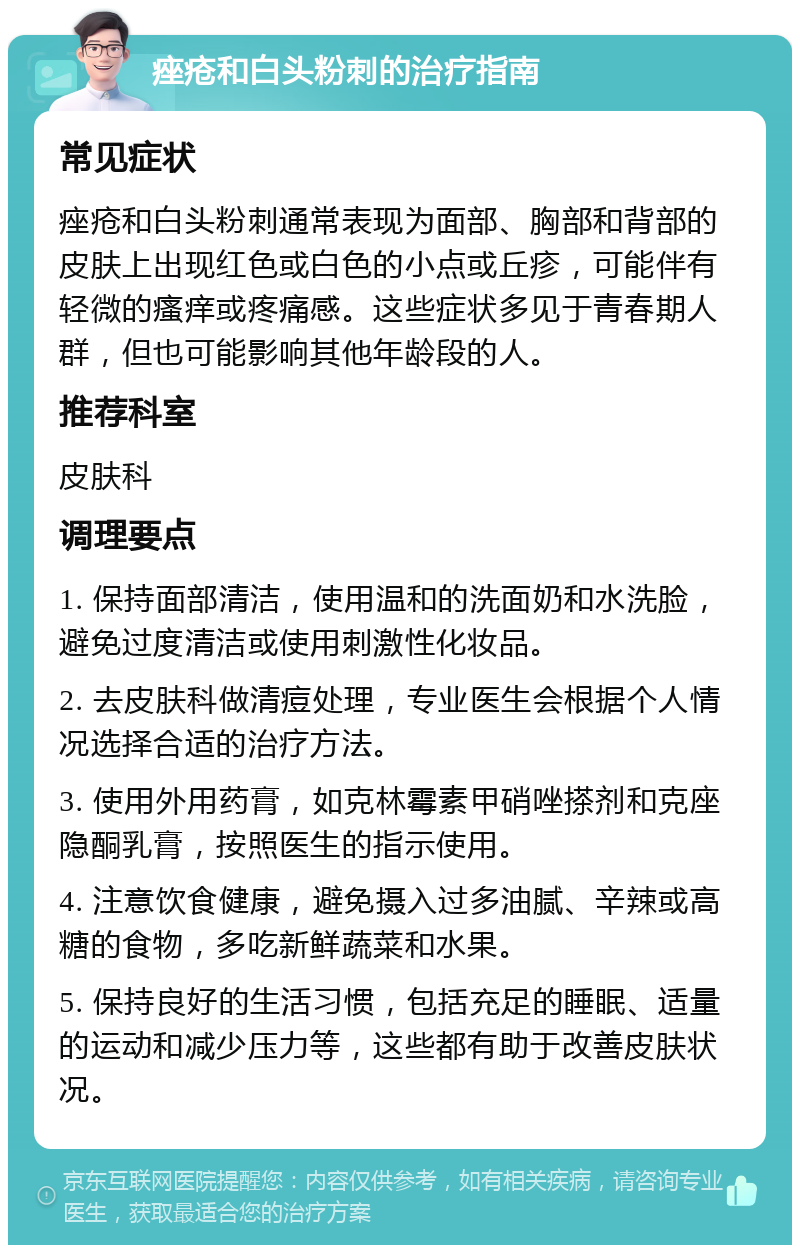 痤疮和白头粉刺的治疗指南 常见症状 痤疮和白头粉刺通常表现为面部、胸部和背部的皮肤上出现红色或白色的小点或丘疹，可能伴有轻微的瘙痒或疼痛感。这些症状多见于青春期人群，但也可能影响其他年龄段的人。 推荐科室 皮肤科 调理要点 1. 保持面部清洁，使用温和的洗面奶和水洗脸，避免过度清洁或使用刺激性化妆品。 2. 去皮肤科做清痘处理，专业医生会根据个人情况选择合适的治疗方法。 3. 使用外用药膏，如克林霉素甲硝唑搽剂和克座隐酮乳膏，按照医生的指示使用。 4. 注意饮食健康，避免摄入过多油腻、辛辣或高糖的食物，多吃新鲜蔬菜和水果。 5. 保持良好的生活习惯，包括充足的睡眠、适量的运动和减少压力等，这些都有助于改善皮肤状况。