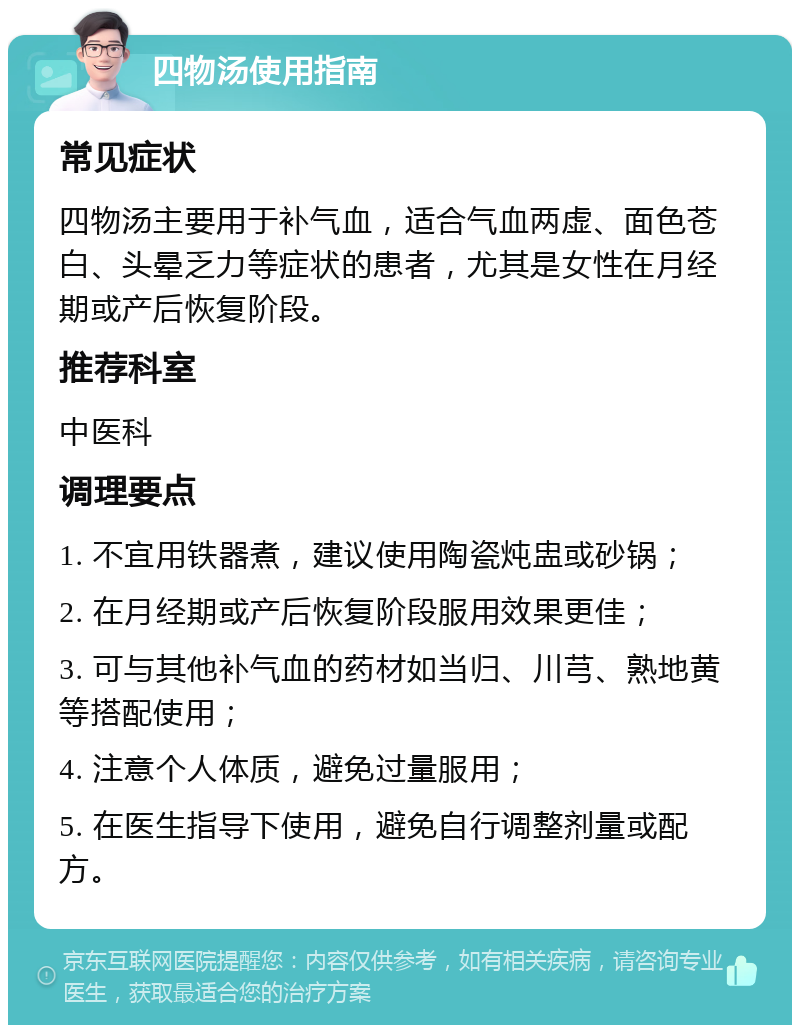 四物汤使用指南 常见症状 四物汤主要用于补气血，适合气血两虚、面色苍白、头晕乏力等症状的患者，尤其是女性在月经期或产后恢复阶段。 推荐科室 中医科 调理要点 1. 不宜用铁器煮，建议使用陶瓷炖盅或砂锅； 2. 在月经期或产后恢复阶段服用效果更佳； 3. 可与其他补气血的药材如当归、川芎、熟地黄等搭配使用； 4. 注意个人体质，避免过量服用； 5. 在医生指导下使用，避免自行调整剂量或配方。