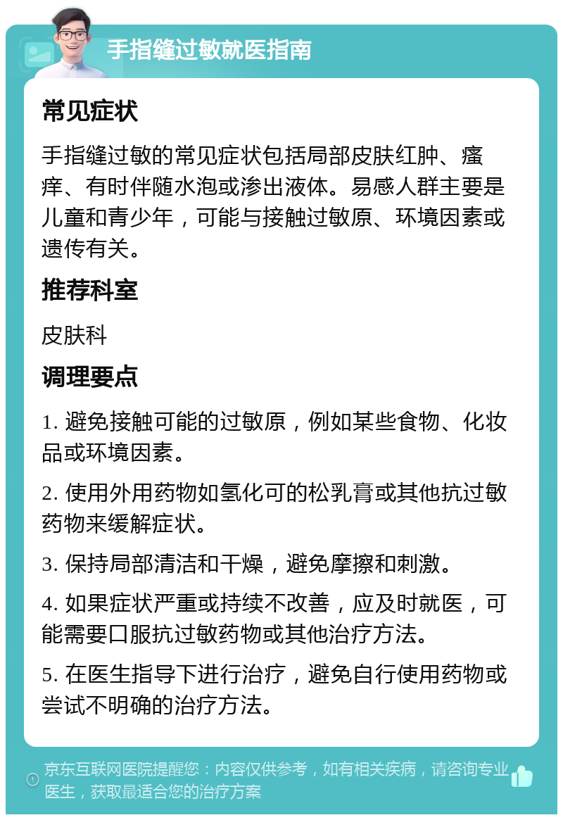 手指缝过敏就医指南 常见症状 手指缝过敏的常见症状包括局部皮肤红肿、瘙痒、有时伴随水泡或渗出液体。易感人群主要是儿童和青少年，可能与接触过敏原、环境因素或遗传有关。 推荐科室 皮肤科 调理要点 1. 避免接触可能的过敏原，例如某些食物、化妆品或环境因素。 2. 使用外用药物如氢化可的松乳膏或其他抗过敏药物来缓解症状。 3. 保持局部清洁和干燥，避免摩擦和刺激。 4. 如果症状严重或持续不改善，应及时就医，可能需要口服抗过敏药物或其他治疗方法。 5. 在医生指导下进行治疗，避免自行使用药物或尝试不明确的治疗方法。