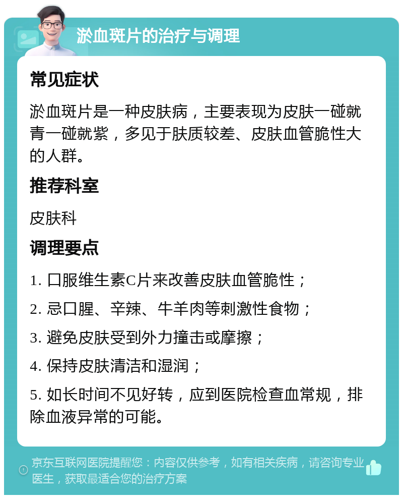 淤血斑片的治疗与调理 常见症状 淤血斑片是一种皮肤病，主要表现为皮肤一碰就青一碰就紫，多见于肤质较差、皮肤血管脆性大的人群。 推荐科室 皮肤科 调理要点 1. 口服维生素C片来改善皮肤血管脆性； 2. 忌口腥、辛辣、牛羊肉等刺激性食物； 3. 避免皮肤受到外力撞击或摩擦； 4. 保持皮肤清洁和湿润； 5. 如长时间不见好转，应到医院检查血常规，排除血液异常的可能。