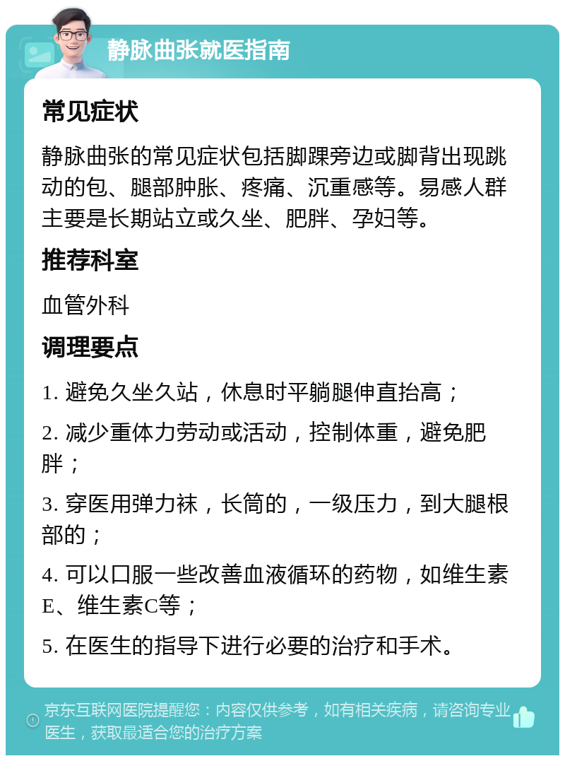 静脉曲张就医指南 常见症状 静脉曲张的常见症状包括脚踝旁边或脚背出现跳动的包、腿部肿胀、疼痛、沉重感等。易感人群主要是长期站立或久坐、肥胖、孕妇等。 推荐科室 血管外科 调理要点 1. 避免久坐久站，休息时平躺腿伸直抬高； 2. 减少重体力劳动或活动，控制体重，避免肥胖； 3. 穿医用弹力袜，长筒的，一级压力，到大腿根部的； 4. 可以口服一些改善血液循环的药物，如维生素E、维生素C等； 5. 在医生的指导下进行必要的治疗和手术。