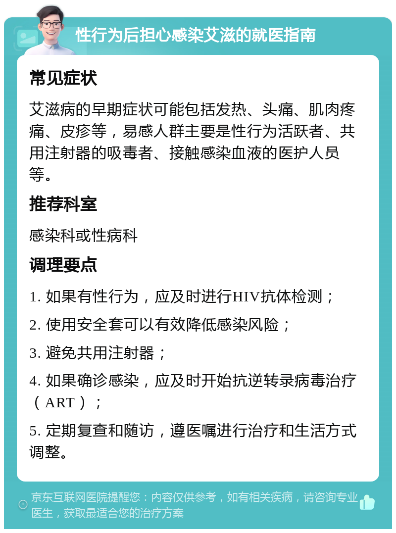 性行为后担心感染艾滋的就医指南 常见症状 艾滋病的早期症状可能包括发热、头痛、肌肉疼痛、皮疹等，易感人群主要是性行为活跃者、共用注射器的吸毒者、接触感染血液的医护人员等。 推荐科室 感染科或性病科 调理要点 1. 如果有性行为，应及时进行HIV抗体检测； 2. 使用安全套可以有效降低感染风险； 3. 避免共用注射器； 4. 如果确诊感染，应及时开始抗逆转录病毒治疗（ART）； 5. 定期复查和随访，遵医嘱进行治疗和生活方式调整。