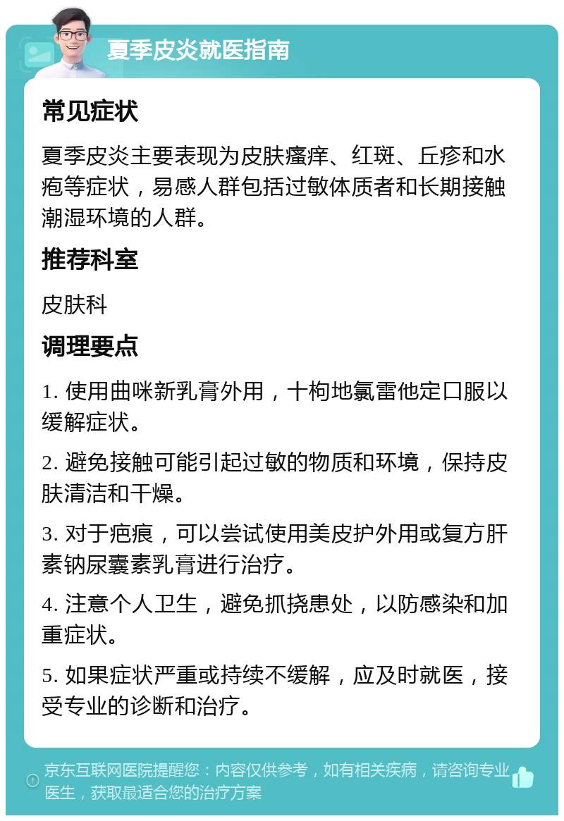 夏季皮炎就医指南 常见症状 夏季皮炎主要表现为皮肤瘙痒、红斑、丘疹和水疱等症状，易感人群包括过敏体质者和长期接触潮湿环境的人群。 推荐科室 皮肤科 调理要点 1. 使用曲咪新乳膏外用，十枸地氯雷他定口服以缓解症状。 2. 避免接触可能引起过敏的物质和环境，保持皮肤清洁和干燥。 3. 对于疤痕，可以尝试使用美皮护外用或复方肝素钠尿囊素乳膏进行治疗。 4. 注意个人卫生，避免抓挠患处，以防感染和加重症状。 5. 如果症状严重或持续不缓解，应及时就医，接受专业的诊断和治疗。