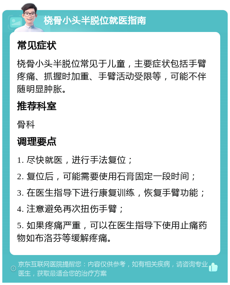 桡骨小头半脱位就医指南 常见症状 桡骨小头半脱位常见于儿童，主要症状包括手臂疼痛、抓握时加重、手臂活动受限等，可能不伴随明显肿胀。 推荐科室 骨科 调理要点 1. 尽快就医，进行手法复位； 2. 复位后，可能需要使用石膏固定一段时间； 3. 在医生指导下进行康复训练，恢复手臂功能； 4. 注意避免再次扭伤手臂； 5. 如果疼痛严重，可以在医生指导下使用止痛药物如布洛芬等缓解疼痛。