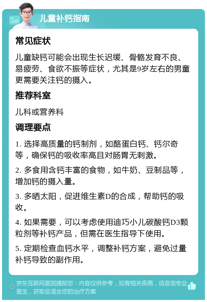 儿童补钙指南 常见症状 儿童缺钙可能会出现生长迟缓、骨骼发育不良、易疲劳、食欲不振等症状，尤其是9岁左右的男童更需要关注钙的摄入。 推荐科室 儿科或营养科 调理要点 1. 选择高质量的钙制剂，如酪蛋白钙、钙尔奇等，确保钙的吸收率高且对肠胃无刺激。 2. 多食用含钙丰富的食物，如牛奶、豆制品等，增加钙的摄入量。 3. 多晒太阳，促进维生素D的合成，帮助钙的吸收。 4. 如果需要，可以考虑使用迪巧小儿碳酸钙D3颗粒剂等补钙产品，但需在医生指导下使用。 5. 定期检查血钙水平，调整补钙方案，避免过量补钙导致的副作用。