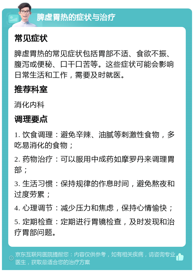 脾虚胃热的症状与治疗 常见症状 脾虚胃热的常见症状包括胃部不适、食欲不振、腹泻或便秘、口干口苦等。这些症状可能会影响日常生活和工作，需要及时就医。 推荐科室 消化内科 调理要点 1. 饮食调理：避免辛辣、油腻等刺激性食物，多吃易消化的食物； 2. 药物治疗：可以服用中成药如摩罗丹来调理胃部； 3. 生活习惯：保持规律的作息时间，避免熬夜和过度劳累； 4. 心理调节：减少压力和焦虑，保持心情愉快； 5. 定期检查：定期进行胃镜检查，及时发现和治疗胃部问题。