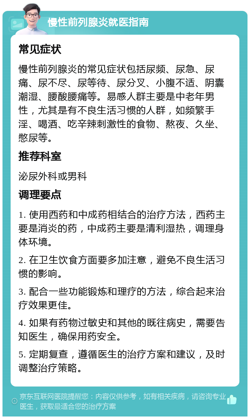 慢性前列腺炎就医指南 常见症状 慢性前列腺炎的常见症状包括尿频、尿急、尿痛、尿不尽、尿等待、尿分叉、小腹不适、阴囊潮湿、腰酸腰痛等。易感人群主要是中老年男性，尤其是有不良生活习惯的人群，如频繁手淫、喝酒、吃辛辣刺激性的食物、熬夜、久坐、憋尿等。 推荐科室 泌尿外科或男科 调理要点 1. 使用西药和中成药相结合的治疗方法，西药主要是消炎的药，中成药主要是清利湿热，调理身体环境。 2. 在卫生饮食方面要多加注意，避免不良生活习惯的影响。 3. 配合一些功能锻炼和理疗的方法，综合起来治疗效果更佳。 4. 如果有药物过敏史和其他的既往病史，需要告知医生，确保用药安全。 5. 定期复查，遵循医生的治疗方案和建议，及时调整治疗策略。