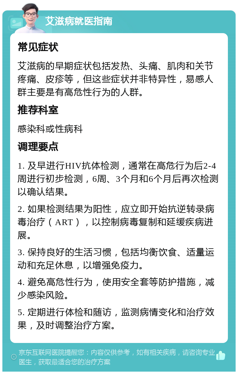 艾滋病就医指南 常见症状 艾滋病的早期症状包括发热、头痛、肌肉和关节疼痛、皮疹等，但这些症状并非特异性，易感人群主要是有高危性行为的人群。 推荐科室 感染科或性病科 调理要点 1. 及早进行HIV抗体检测，通常在高危行为后2-4周进行初步检测，6周、3个月和6个月后再次检测以确认结果。 2. 如果检测结果为阳性，应立即开始抗逆转录病毒治疗（ART），以控制病毒复制和延缓疾病进展。 3. 保持良好的生活习惯，包括均衡饮食、适量运动和充足休息，以增强免疫力。 4. 避免高危性行为，使用安全套等防护措施，减少感染风险。 5. 定期进行体检和随访，监测病情变化和治疗效果，及时调整治疗方案。