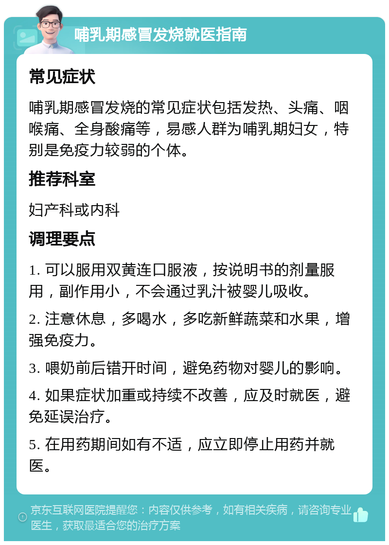 哺乳期感冒发烧就医指南 常见症状 哺乳期感冒发烧的常见症状包括发热、头痛、咽喉痛、全身酸痛等，易感人群为哺乳期妇女，特别是免疫力较弱的个体。 推荐科室 妇产科或内科 调理要点 1. 可以服用双黄连口服液，按说明书的剂量服用，副作用小，不会通过乳汁被婴儿吸收。 2. 注意休息，多喝水，多吃新鲜蔬菜和水果，增强免疫力。 3. 喂奶前后错开时间，避免药物对婴儿的影响。 4. 如果症状加重或持续不改善，应及时就医，避免延误治疗。 5. 在用药期间如有不适，应立即停止用药并就医。