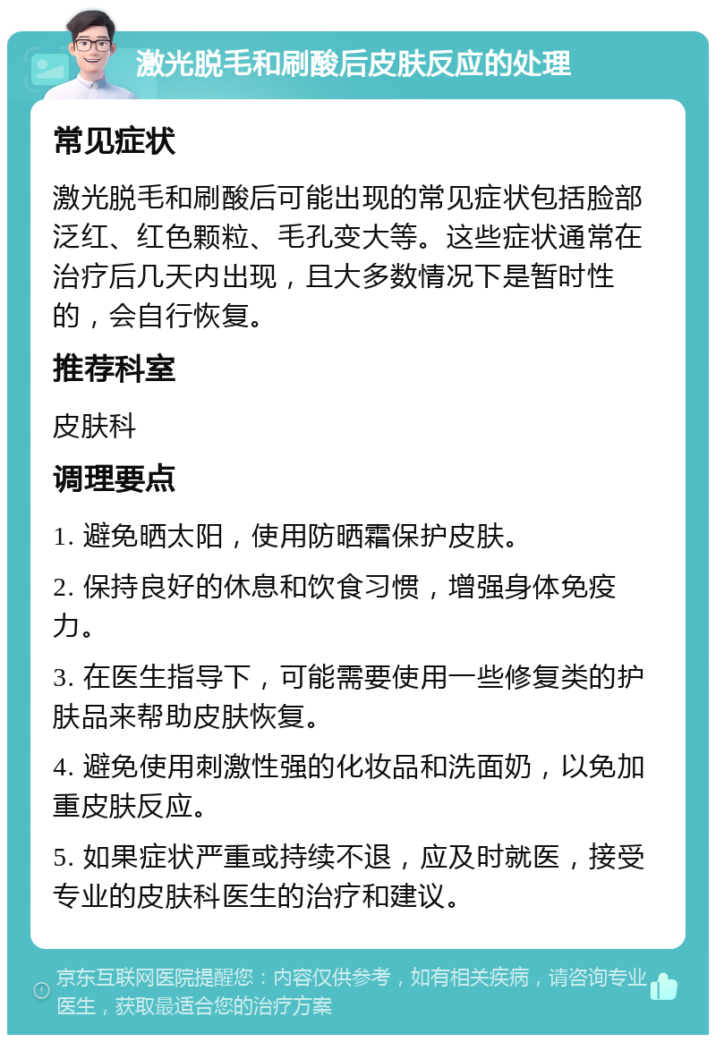 激光脱毛和刷酸后皮肤反应的处理 常见症状 激光脱毛和刷酸后可能出现的常见症状包括脸部泛红、红色颗粒、毛孔变大等。这些症状通常在治疗后几天内出现，且大多数情况下是暂时性的，会自行恢复。 推荐科室 皮肤科 调理要点 1. 避免晒太阳，使用防晒霜保护皮肤。 2. 保持良好的休息和饮食习惯，增强身体免疫力。 3. 在医生指导下，可能需要使用一些修复类的护肤品来帮助皮肤恢复。 4. 避免使用刺激性强的化妆品和洗面奶，以免加重皮肤反应。 5. 如果症状严重或持续不退，应及时就医，接受专业的皮肤科医生的治疗和建议。