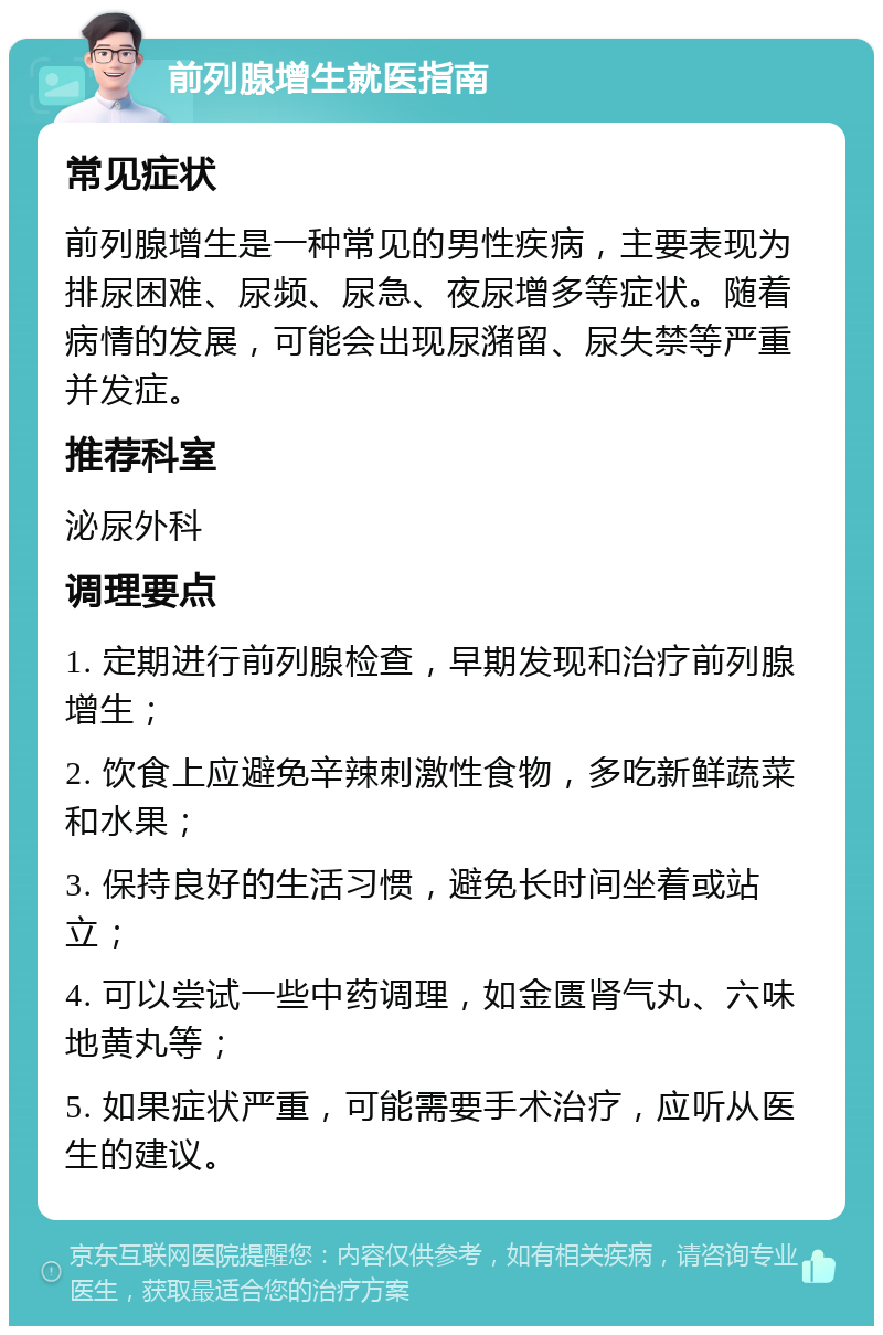 前列腺增生就医指南 常见症状 前列腺增生是一种常见的男性疾病，主要表现为排尿困难、尿频、尿急、夜尿增多等症状。随着病情的发展，可能会出现尿潴留、尿失禁等严重并发症。 推荐科室 泌尿外科 调理要点 1. 定期进行前列腺检查，早期发现和治疗前列腺增生； 2. 饮食上应避免辛辣刺激性食物，多吃新鲜蔬菜和水果； 3. 保持良好的生活习惯，避免长时间坐着或站立； 4. 可以尝试一些中药调理，如金匮肾气丸、六味地黄丸等； 5. 如果症状严重，可能需要手术治疗，应听从医生的建议。