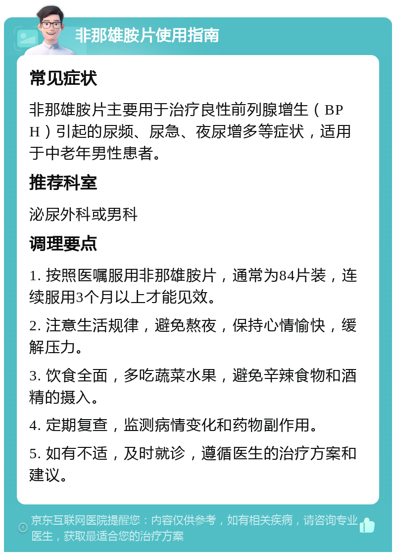 非那雄胺片使用指南 常见症状 非那雄胺片主要用于治疗良性前列腺增生（BPH）引起的尿频、尿急、夜尿增多等症状，适用于中老年男性患者。 推荐科室 泌尿外科或男科 调理要点 1. 按照医嘱服用非那雄胺片，通常为84片装，连续服用3个月以上才能见效。 2. 注意生活规律，避免熬夜，保持心情愉快，缓解压力。 3. 饮食全面，多吃蔬菜水果，避免辛辣食物和酒精的摄入。 4. 定期复查，监测病情变化和药物副作用。 5. 如有不适，及时就诊，遵循医生的治疗方案和建议。