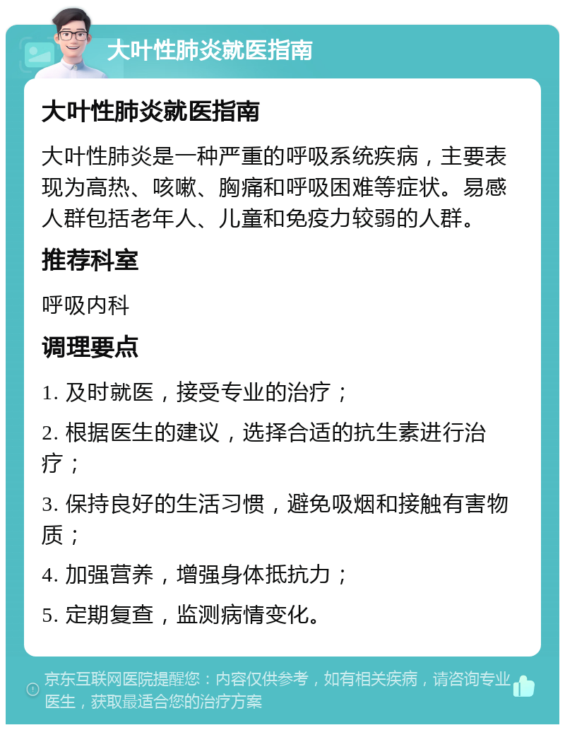 大叶性肺炎就医指南 大叶性肺炎就医指南 大叶性肺炎是一种严重的呼吸系统疾病，主要表现为高热、咳嗽、胸痛和呼吸困难等症状。易感人群包括老年人、儿童和免疫力较弱的人群。 推荐科室 呼吸内科 调理要点 1. 及时就医，接受专业的治疗； 2. 根据医生的建议，选择合适的抗生素进行治疗； 3. 保持良好的生活习惯，避免吸烟和接触有害物质； 4. 加强营养，增强身体抵抗力； 5. 定期复查，监测病情变化。