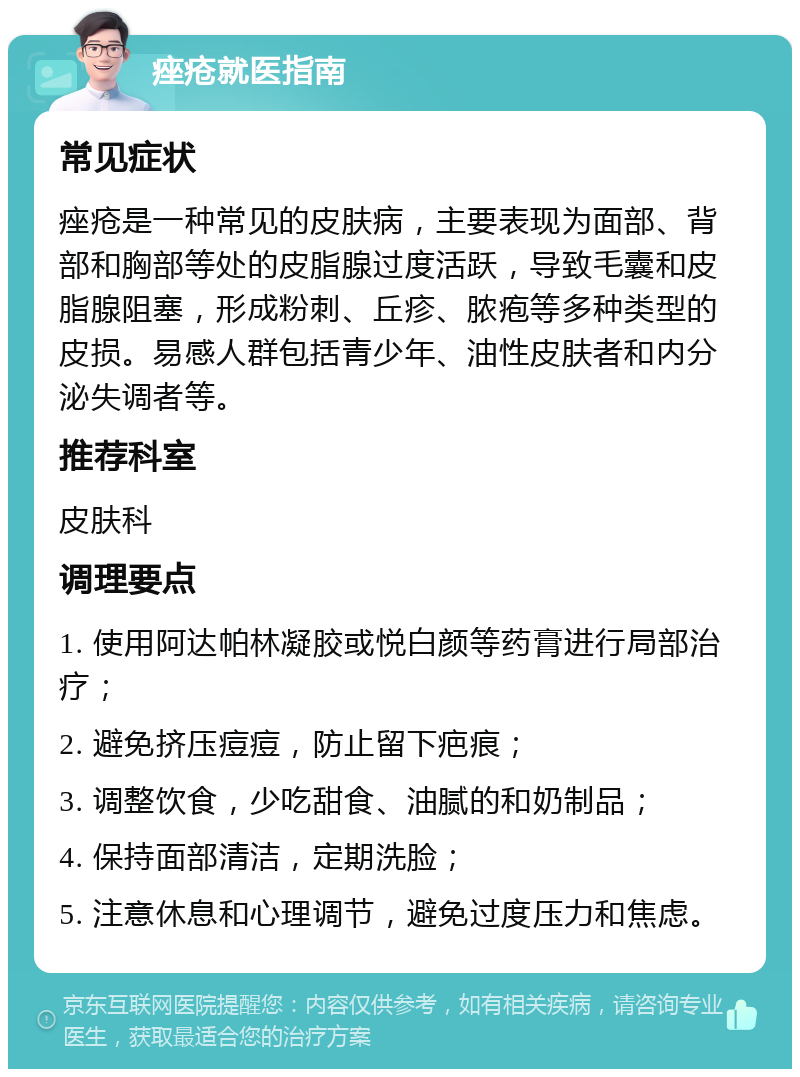 痤疮就医指南 常见症状 痤疮是一种常见的皮肤病，主要表现为面部、背部和胸部等处的皮脂腺过度活跃，导致毛囊和皮脂腺阻塞，形成粉刺、丘疹、脓疱等多种类型的皮损。易感人群包括青少年、油性皮肤者和内分泌失调者等。 推荐科室 皮肤科 调理要点 1. 使用阿达帕林凝胶或悦白颜等药膏进行局部治疗； 2. 避免挤压痘痘，防止留下疤痕； 3. 调整饮食，少吃甜食、油腻的和奶制品； 4. 保持面部清洁，定期洗脸； 5. 注意休息和心理调节，避免过度压力和焦虑。