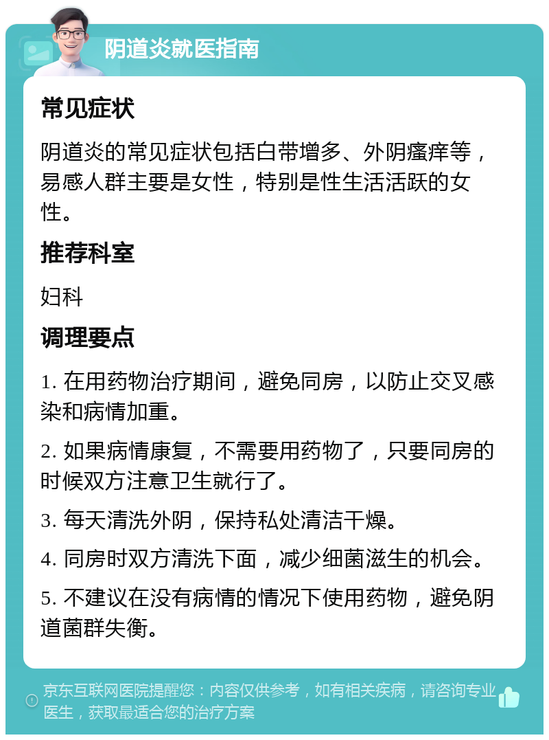 阴道炎就医指南 常见症状 阴道炎的常见症状包括白带增多、外阴瘙痒等，易感人群主要是女性，特别是性生活活跃的女性。 推荐科室 妇科 调理要点 1. 在用药物治疗期间，避免同房，以防止交叉感染和病情加重。 2. 如果病情康复，不需要用药物了，只要同房的时候双方注意卫生就行了。 3. 每天清洗外阴，保持私处清洁干燥。 4. 同房时双方清洗下面，减少细菌滋生的机会。 5. 不建议在没有病情的情况下使用药物，避免阴道菌群失衡。