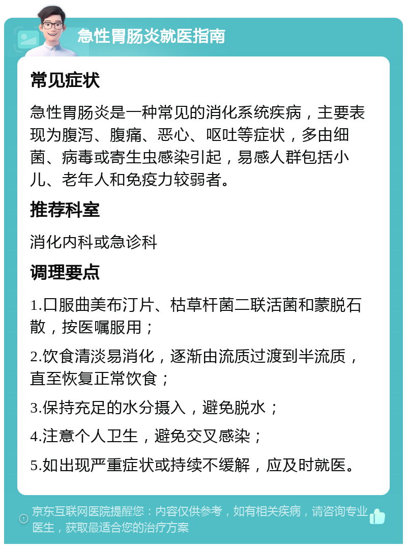 急性胃肠炎就医指南 常见症状 急性胃肠炎是一种常见的消化系统疾病，主要表现为腹泻、腹痛、恶心、呕吐等症状，多由细菌、病毒或寄生虫感染引起，易感人群包括小儿、老年人和免疫力较弱者。 推荐科室 消化内科或急诊科 调理要点 1.口服曲美布汀片、枯草杆菌二联活菌和蒙脱石散，按医嘱服用； 2.饮食清淡易消化，逐渐由流质过渡到半流质，直至恢复正常饮食； 3.保持充足的水分摄入，避免脱水； 4.注意个人卫生，避免交叉感染； 5.如出现严重症状或持续不缓解，应及时就医。