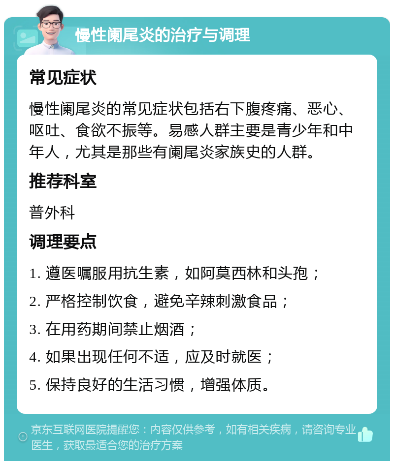 慢性阑尾炎的治疗与调理 常见症状 慢性阑尾炎的常见症状包括右下腹疼痛、恶心、呕吐、食欲不振等。易感人群主要是青少年和中年人，尤其是那些有阑尾炎家族史的人群。 推荐科室 普外科 调理要点 1. 遵医嘱服用抗生素，如阿莫西林和头孢； 2. 严格控制饮食，避免辛辣刺激食品； 3. 在用药期间禁止烟酒； 4. 如果出现任何不适，应及时就医； 5. 保持良好的生活习惯，增强体质。