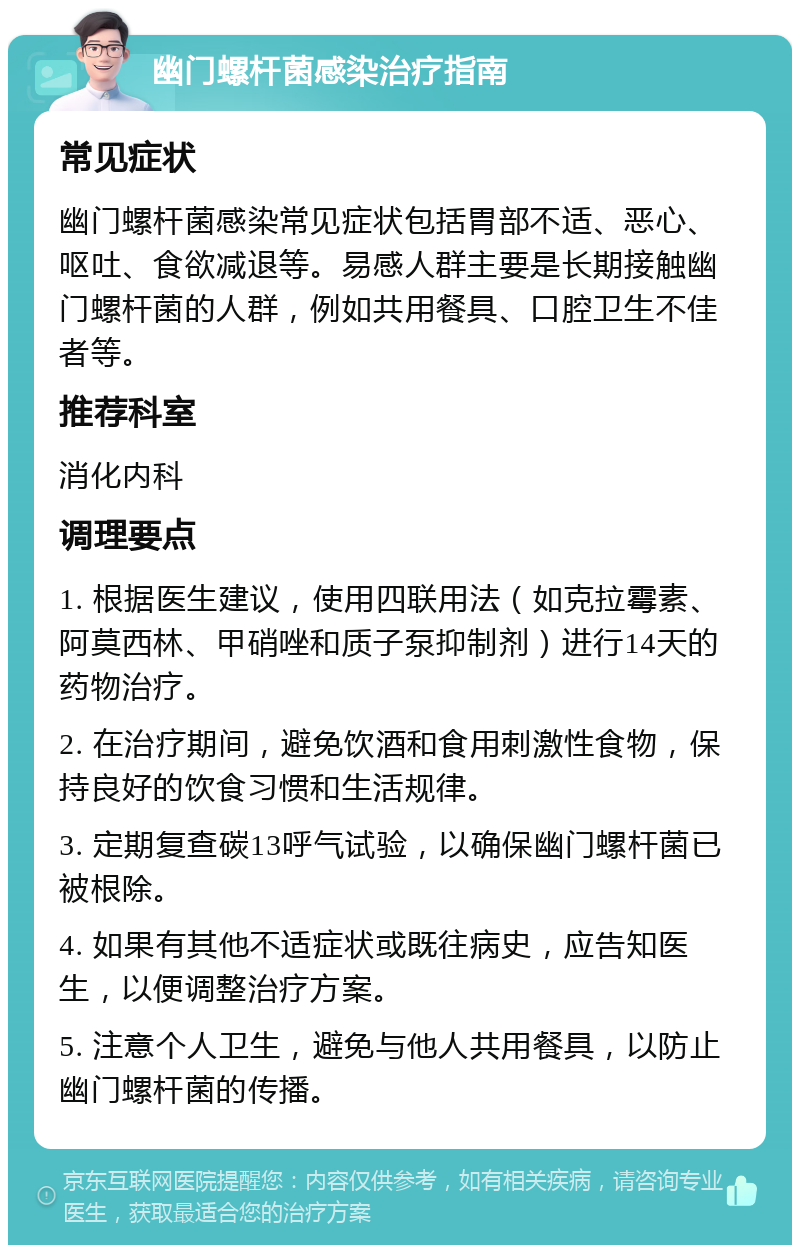 幽门螺杆菌感染治疗指南 常见症状 幽门螺杆菌感染常见症状包括胃部不适、恶心、呕吐、食欲减退等。易感人群主要是长期接触幽门螺杆菌的人群，例如共用餐具、口腔卫生不佳者等。 推荐科室 消化内科 调理要点 1. 根据医生建议，使用四联用法（如克拉霉素、阿莫西林、甲硝唑和质子泵抑制剂）进行14天的药物治疗。 2. 在治疗期间，避免饮酒和食用刺激性食物，保持良好的饮食习惯和生活规律。 3. 定期复查碳13呼气试验，以确保幽门螺杆菌已被根除。 4. 如果有其他不适症状或既往病史，应告知医生，以便调整治疗方案。 5. 注意个人卫生，避免与他人共用餐具，以防止幽门螺杆菌的传播。