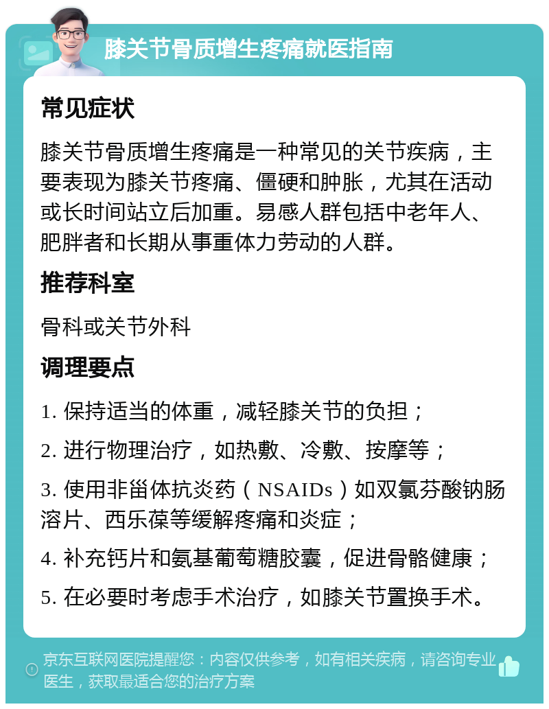 膝关节骨质增生疼痛就医指南 常见症状 膝关节骨质增生疼痛是一种常见的关节疾病，主要表现为膝关节疼痛、僵硬和肿胀，尤其在活动或长时间站立后加重。易感人群包括中老年人、肥胖者和长期从事重体力劳动的人群。 推荐科室 骨科或关节外科 调理要点 1. 保持适当的体重，减轻膝关节的负担； 2. 进行物理治疗，如热敷、冷敷、按摩等； 3. 使用非甾体抗炎药（NSAIDs）如双氯芬酸钠肠溶片、西乐葆等缓解疼痛和炎症； 4. 补充钙片和氨基葡萄糖胶囊，促进骨骼健康； 5. 在必要时考虑手术治疗，如膝关节置换手术。