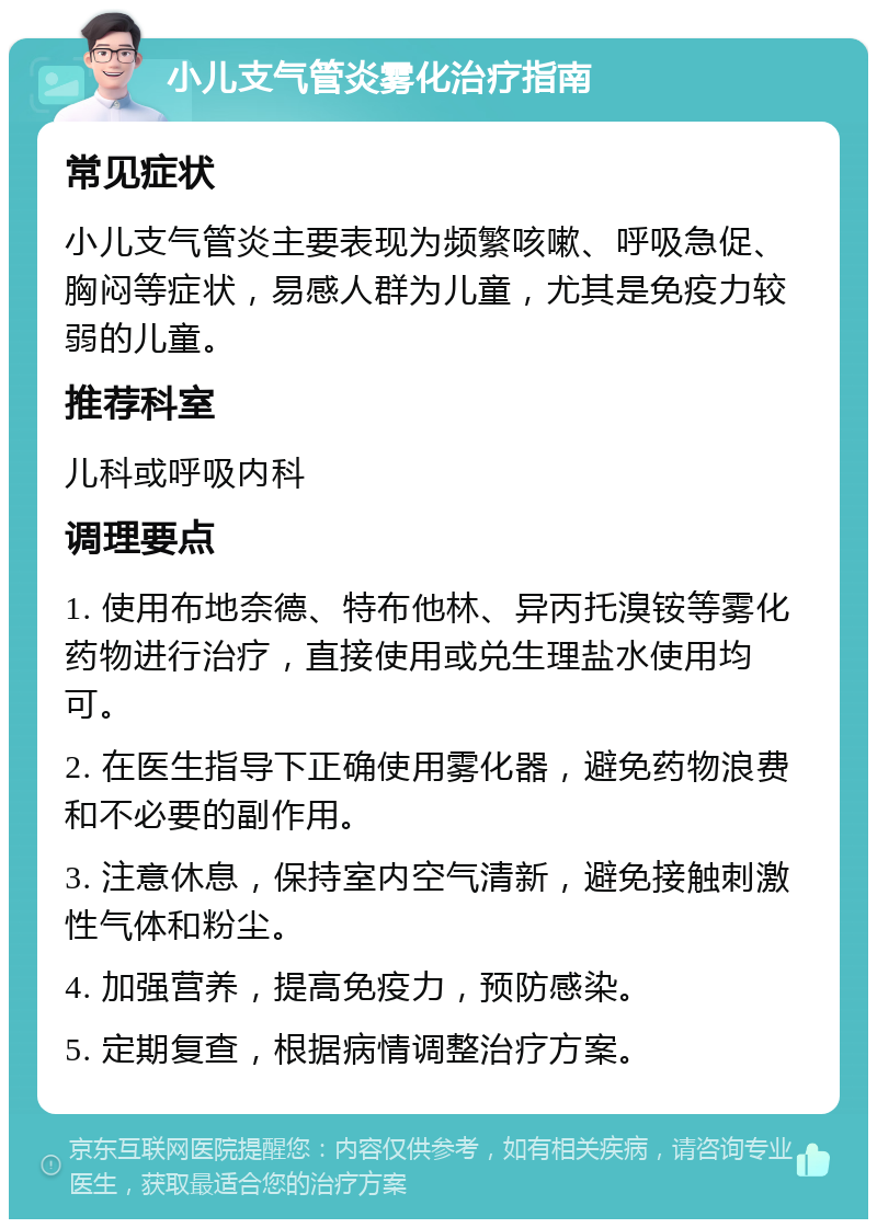 小儿支气管炎雾化治疗指南 常见症状 小儿支气管炎主要表现为频繁咳嗽、呼吸急促、胸闷等症状，易感人群为儿童，尤其是免疫力较弱的儿童。 推荐科室 儿科或呼吸内科 调理要点 1. 使用布地奈德、特布他林、异丙托溴铵等雾化药物进行治疗，直接使用或兑生理盐水使用均可。 2. 在医生指导下正确使用雾化器，避免药物浪费和不必要的副作用。 3. 注意休息，保持室内空气清新，避免接触刺激性气体和粉尘。 4. 加强营养，提高免疫力，预防感染。 5. 定期复查，根据病情调整治疗方案。