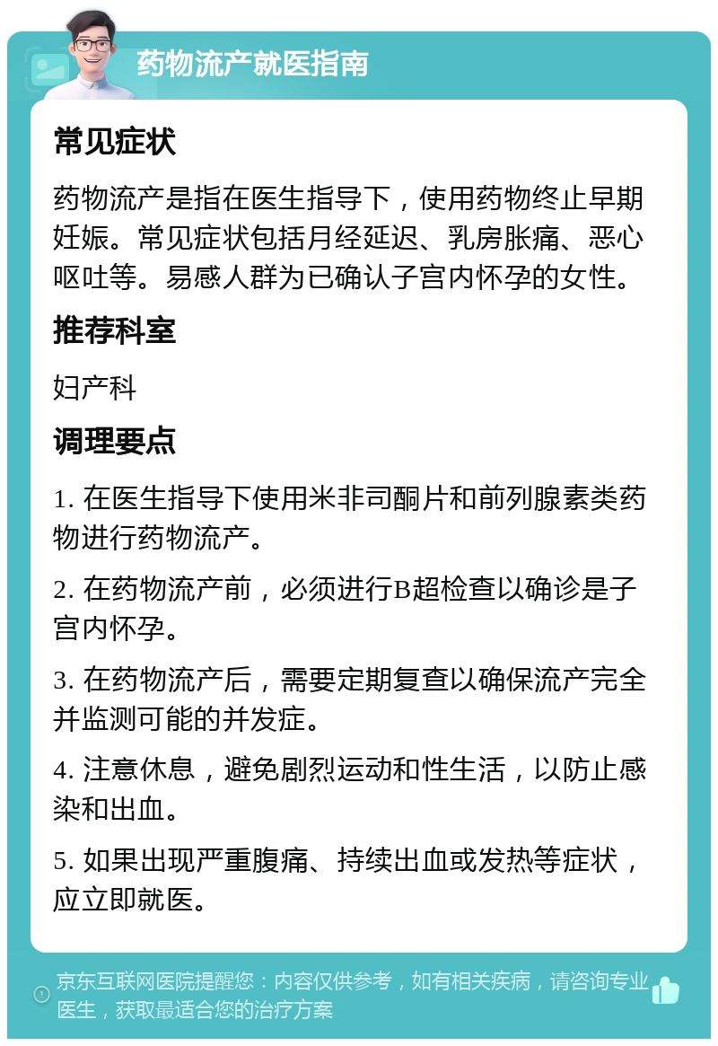 药物流产就医指南 常见症状 药物流产是指在医生指导下，使用药物终止早期妊娠。常见症状包括月经延迟、乳房胀痛、恶心呕吐等。易感人群为已确认子宫内怀孕的女性。 推荐科室 妇产科 调理要点 1. 在医生指导下使用米非司酮片和前列腺素类药物进行药物流产。 2. 在药物流产前，必须进行B超检查以确诊是子宫内怀孕。 3. 在药物流产后，需要定期复查以确保流产完全并监测可能的并发症。 4. 注意休息，避免剧烈运动和性生活，以防止感染和出血。 5. 如果出现严重腹痛、持续出血或发热等症状，应立即就医。