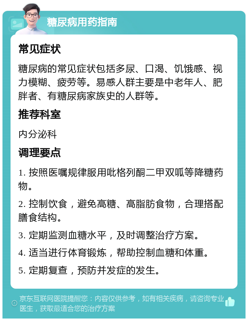 糖尿病用药指南 常见症状 糖尿病的常见症状包括多尿、口渴、饥饿感、视力模糊、疲劳等。易感人群主要是中老年人、肥胖者、有糖尿病家族史的人群等。 推荐科室 内分泌科 调理要点 1. 按照医嘱规律服用吡格列酮二甲双呱等降糖药物。 2. 控制饮食，避免高糖、高脂肪食物，合理搭配膳食结构。 3. 定期监测血糖水平，及时调整治疗方案。 4. 适当进行体育锻炼，帮助控制血糖和体重。 5. 定期复查，预防并发症的发生。