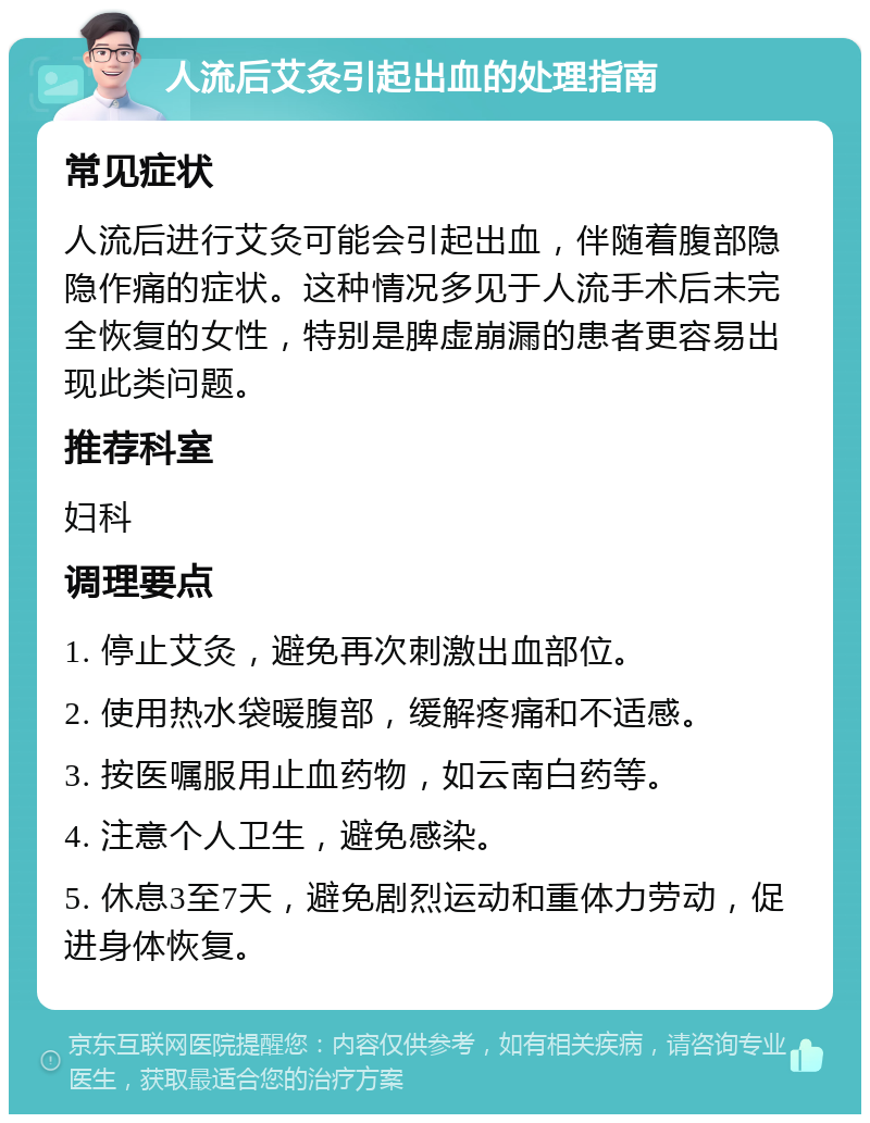 人流后艾灸引起出血的处理指南 常见症状 人流后进行艾灸可能会引起出血，伴随着腹部隐隐作痛的症状。这种情况多见于人流手术后未完全恢复的女性，特别是脾虚崩漏的患者更容易出现此类问题。 推荐科室 妇科 调理要点 1. 停止艾灸，避免再次刺激出血部位。 2. 使用热水袋暖腹部，缓解疼痛和不适感。 3. 按医嘱服用止血药物，如云南白药等。 4. 注意个人卫生，避免感染。 5. 休息3至7天，避免剧烈运动和重体力劳动，促进身体恢复。